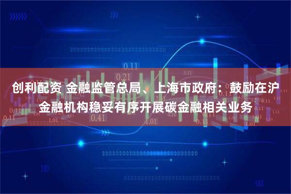 创利配资 金融监管总局、上海市政府：鼓励在沪金融机构稳妥有序开展碳金融相关业务