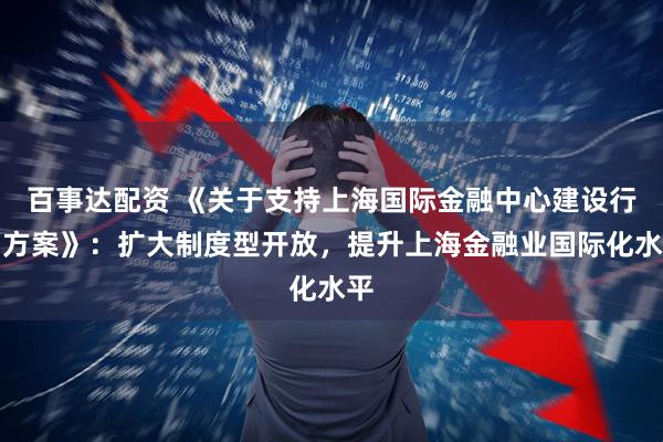 百事达配资 《关于支持上海国际金融中心建设行动方案》：扩大制度型开放，提升上海金融业国际化水平