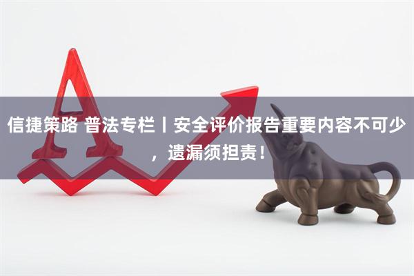 信捷策路 普法专栏丨安全评价报告重要内容不可少，遗漏须担责！