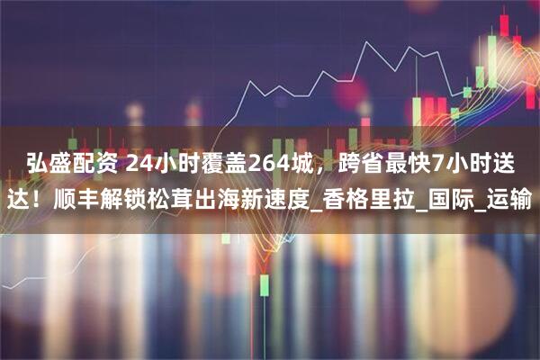 弘盛配资 24小时覆盖264城，跨省最快7小时送达！顺丰解锁松茸出海新速度_香格里拉_国际_运输