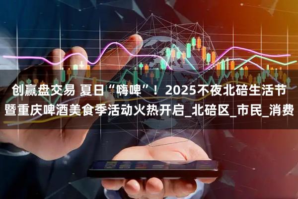 创赢盘交易 夏日“嗨啤”！2025不夜北碚生活节暨重庆啤酒美食季活动火热开启_北碚区_市民_消费