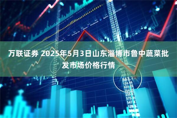 万联证券 2025年5月3日山东淄博市鲁中蔬菜批发市场价格行情