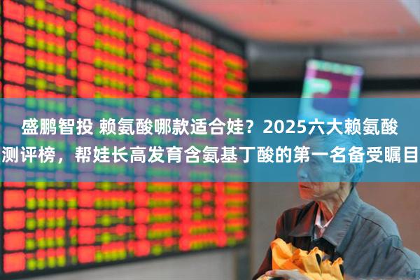 盛鹏智投 赖氨酸哪款适合娃？2025六大赖氨酸测评榜，帮娃长高发育含氨基丁酸的第一名备受瞩目