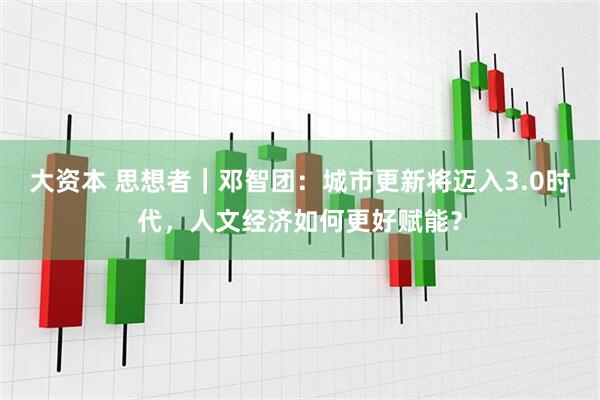 大资本 思想者｜邓智团：城市更新将迈入3.0时代，人文经济如何更好赋能？