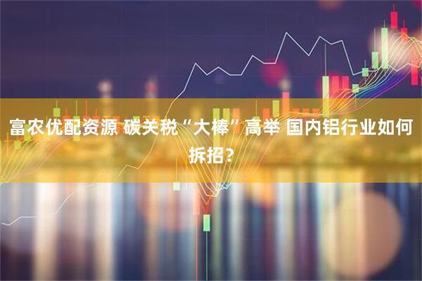 富农优配资源 碳关税“大棒”高举 国内铝行业如何拆招？